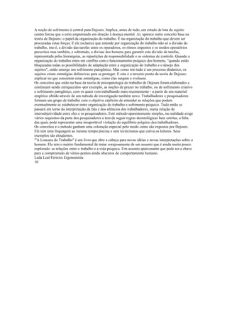 A noção de sofrimento é central para Dejours. Implica, antes de tudo, um estado de luta do sujeito
contra forcas que o estio empurrando em direção à doença mental. Aí, aparece outro conceito base na
teoria de Dejours: o papel da organização do trabalho. É na organização do trabalho que devem ser
procuradas estas forças. E ele esclarece que entende por organização do trabalho não só a divisão do
trabalho, isto é, a divisão das tarefas entre os operadores, os ritmos impostos e os modos operatórios
prescritos mas também, e sobretudo, a divisac dos homens para garantir esta divisão de tarefas,
representada pelas hierarquias, as repartições de responsabilidade e os sistemas de controle. Quando a
organização do trabalho entra em conflito com o funcionamento psíquico dos homens, "quando estão
bloqueadas todas as possibilidades de adaptação entre a organização do trabalho e o desejo dos
sujeitos", então emerge um sofrimento patogênico. Mas como isto tudo é um processo dinâmico, os
sujeitos criam estratégias defensivas para se proteger. E este é o terceiro ponto da teoria de Dejours:
explicar no que consistem estas estratégias, como elas surgem e evoluem.
Os conceitos que estão na base da teoria de psicopatologia do trabalho de Dejours foram elaborados e
continuam sendo enriquecidos -por exemplo, as noções de prazer no trabalho, ou de sofrimento criativo
e sofrimento patogênico, com os quais vem trabalhando mais recentemente - a partir de um material
empírico obtido através de um método de investigação também novo. Trabalhadores e pesquisadores
formam um grupo de trabalho com o objetivo explícito de entender as relações que podem
eventualmente se estabelecer entre organização do trabalho e sofrimento psíquico. Tudo então se
passará em torno da interpretação da fala e dos silêncios dos trabalhadores, numa relação de
intersubjetividade entre eles e os pesquisadores. Este método aparentemente simples, na realidade exige
vários requisitos da parte dos pesquisadores e tem de seguir regras deontológicas bem estritas, a falta
das quais pode representar uma insuportável violação do equilíbrio psíquico dos trabalhadores.
Os conceitos e o método ganham uma coloração especial pelo modo como são expostos por Dejours.
Ele tem uma linguagem ao mesmo tempo precisa e sem tecnicismos que cativa os leitores. Seus
exemplos são eloqüentes.
"'A Loucura do Trabalho" é um livro que abre a cabeça para novas idéias e novas interpretações sobre o
homem. Ele tem o mérito fundamental de tratar corajosamente de um assunto que é ainda muito pouco
explorado: as relações entre o trabalho e a vida psíquica. Um assunto apaixonante que pode ser a chave
para a compreensão de vários pontos ainda obscuros do comportamento humano.
Leda Leal Ferreira Ergonomista
10
 