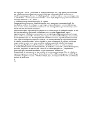sua elaboração é preciso a participação de um grupo trabalhador, isto é, não apenas uma comunidade
que trabalhe num mesmo local, mas com um trabalho que exija uma divisão de tarefas entre os
membros de uma equipe. No caso do trabalho parcelado e repetitivo, onde há pouca comunicação entre
os trabalhadores e onde a organização do trabalho é muito rigida, há pouco espaço para a elaboração de
ideologias defensivas (Vide Capitulo 1).
3. O medo em tarefas submetidas a ritmos de trabalho
Os especialistas do homem em situação de trabalho nunca sequer mencionaram a ansiedade dos
trabalhadores em linha de montagem ou na produção por peças. Entretanto, esta ansiedade permeia
todos os textos escritos por trabalhadores e todas as suas falas espontâneas, por menor atenção que se
lhes dê. De onde provém esta ansiedade?
Provém muito menos das condições fisicoquímicas do trabalho, do que do rendimento exigido, ou seja,
do ritmo, da cadência e das cotas de produção a serem respeitadas. Esta ansiedade aparece
especialmente em trabalhadores que começam num novo posto, pois há pouca ou nenhuma formação
para as tarefas desqualificadas. Entretanto, estas exigem um jeito e uma habilidade que são conquistas
de um aprendizado (56 bis). Mesmo quando este jeito habilidoso já foi adquirido, mesmo quando um
certo hábito foi incorporado, ao preço de esforços e de ansiedade ao longo do tempo e da experiência
de trabalho, o resultado obtido é sempre colocado em xeque pelo aumento da cadência imposta que
surgirá um dia ou outro, ou em razão das súbitas mudanças de posto de trabalho impostas pela
hierarquia, para "quebrar um galho" onde faltam trabalhadores por licen-ça-saúde ou acidente.
A ansiedade responde então aos ritmo de trabalho, de produção, à velocidade e, através destes aspectos,
ao salário, aos prêmios, às bonificações. A situação de trabalho por produção é completamente
impregnada pelo risco de não acompanhar o ritmo imposto e de "perder o trem".
Esta ansiedade de que raramente se fala, participa do mesmo modo que a carga física do trabalho, ao
esgotamento progressivo e ao desgaste dos trabalhadores. Com a diferença de que, ao contrário do que
observamos nas profissões onde o trabalho se faz em grupo, naquele caso não há senão possibilidades
mínimas de produzirem
II
73
 