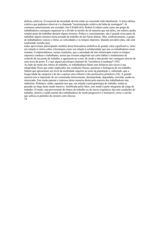 defesas coletivas. O essencial da ansiedade deverá então ser assumido individualmente. A única defesa
coletiva que pudemos observar é a chamada "reestruturação coletiva da linha de montagem'', Já
contamos anteriormente um exemplo. Em L'Eíabli (63), Robert Li-nhart conta como um grupo de
trabalhadores conseguiu organizar-se e dividir as tarefas de tal maneira que um deles, em rodízio, podia
sempre parar de trabalhar durante alguns minutos. Prática e concretamente, não é grande coisa parar de
trabalhar alguns minutos numa jornada de trabalho de dez horas diárias. Mas, simbolicamente, o grupo
de trabalhadores venceu o ritmo, as velocidades e os tempos impostos. Quando um deles pára, não está
usufruindo sozinho pois
todos aproveitam, participando também desta brincadeira simbólica de grande valor significativo, tanto
em relação à vitória sobre a hierarquia como em relação à solidariedade que une os trabalhadores neste
instante. Compreendemos, nestas condições, que a ansiedade da luta ininterrupta contra os tempos
impostos conduza o trabalhador, assim que tiverem adquirido um certo hábito e rendimentos de
controle de seu posto de trabalho, a agarrarem-se a este, de modo a não perder tais vantagens através de
uma troca de posto. É o que alguns psicólogos chamam de "resistência à mudança"! (92)
Ao lado do medo dos ritmos de trabalho, os trabalhadores falam sem disfarces dos riscos à sua
integridade física que estão implicados nas condições físicas, químicas e biológicas de seu trabalho.
Sabem que apresentam um nível de morbidade superior ao resto da população e, sobretudo, que a
longevidade da categoria é de dez a quinze anos inferior à dos professores primários (54). A grande
maioria tem a impressão de ser consumida interiormente, desmanchada, degradada, corroída, usada ou
intoxicada. Este medo patente é expresso desta maneira direta pela maioria dos trabalhadores das
indústrias. Podemos, então, espantar-nos que, em relação à psicopatologia do trabalho, tenha-se
passado ao largo deste medo massivo. Justificada pelos fatos, este medo é parte integrante da carga de
trabalho. O medo, seja proveniente de ritmos de trabalho ou de riscos originários das más condições de
trabalho, destrói a saúde mental dos trabalhadores de modo progressivo e inelutável, como o carvão
que asfixia os pulmões do mineiro com silicose.
74
 
