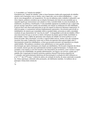 4. A ansiedade e as "relações de trabalho "
Entendemos por "relação do trabalho" todos os laços humanos criados pela organização do trabalho:
relações com a hierarquia, com as chefias, com a supervisão, com os outros trabalhadores — e que
são.às vezes desagradáveis, até insuportáveis. No caso de indústrias onde o trabalho é submetido a um
ritmo imposto, podemos considerar que as relações hierarquias são fonte de uma ansiedade que se
superpõe àquela que mencionamos com relação ao ritmo, à produtividade, às cotas de produção, de
rendimento, aos prêmios e bonificações. É uma ansiedade superposta na medida em que a supervisão
tem por encargo especificico manter esta ansiedade com relação ao rendimento de cada trabalhador.
É preciso fazer uma observação particular no que diz respeito às táticas de lideranças empresariais. O
chefe da equipe e o contramestre utilizam freqüentemente repreensões e favoritismos para dividir os
trabalhadores, de maneira que à ansiedade relativa à produtividade, acrescenta-se então a ansiedade
resultante do que chamaríamos de "cara feia do chefe". A desigualdade na divisão do trabalho (100) ê
uma arma terrível de que se servem os chefes a bel-prazer da própria agressividade, hostilidade ou
perversidade. Temos o hábito de apresentar estas relações de trabalho em termos políticos ou em
termos de poder. Mas a frustração, a revolta e a agressividade reativas, muitas vezes não conseguem
encontrar uma saída. Conhecemos muito mal os efeitos da repressão desta agressividade sobre o
funcionamento mental dos trabalhadores, se bem que possamos presumir sua importância na relação
saúde/trabalho. Não podemos considerar como epifenômeno ou como questão acessória a
discriminação que opera a hierarquia com relação aos trabalhadores. Ela faz parte integrante das táticas
de comando, mesmo que não seja explicitamente incluída no papel da hierarquia. A situação mais
exemplar a este respeito é a do setor terciário e dos funcionários de escritórios, como veremos a seguir.
Nos serviços de contabilidade, nas grandes administrações, nos bancos, nos serviços, sempre que o
trabalho não é organizado de maneira taylorista, podemos obsemfTTma técnica-espeçífica de
Y comando, mais particularmente de(técnicas de discriminaçãoA avaliação do chefe influencia os
p^nt^^r-*^ sâo r1f"Vs para-^s rálmin do salário, de avaliação de tarefas, do atraso autorizado ou punido
etc. Falsas esperanças, sobretudo sobre promoções, são habilmente mantidas. As mulheres são as
principais vítimas deste sistema de
.-*
75
 