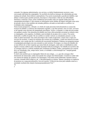 comando. Em algumas administrações, nos serviços, os chefes freqüentemente recorrem a uma
convocação individual dos empregados. No escritório da chefia as ameaças são substituídas por uma
mudança de atitude, benevolência e paternalismo. Fica assim escamoteada a questão do trabalho, cujo
debate se desloca para questões pessoais. Encoraja-se o funcionário a falar de suas dificuldades
familiares e materiais; assim, certas confidencias provocadas serão em seguida usadas para uma
manipulação psicológica. E não somente as informações assim obtidas são depois utilizadas como meio
de pressão, mas às vezes também são tornadas públicas, ativando ou reativando os conflitos e as
rivalidades entre empregados.
Nesta mesma perspectiva, a direção e os chefes de seção procuram meticulosamente as causas das
licenças de trabalho e a natureza dos tratamentos seguidos, o que lhes permite, uma vez mais, servirem-
se do segredo como alavanca de manipulação psicológica. Assim. a vergonha e a culpa são provocadas
em qualquer ocasião. Esta atmosfera de trabalho tem como efeito principal envenenar as reiações entre
os empregados, criar suspeitas, rivalidades e perversidade de uns para com os outros. Fica assim
deslocado o conflito do poder. De um conflito no sentido vertical, as contradições passam a se dar
então no plano horizontal. Este clima psicológico não é nada excepcional, è muito mais a regra nos
serviços de escritório. A partir do momento que existem tais rivalidades, o chefe tem interesse de nelas
participar, com o poder que lhe é conferido por sua posição hierárquica. Podemos nos perguntar porque
a manipulação psicológica tem esta extensão no setor terciário. Os tempos e os ritmos de trabalho são
aí mais difíceis de se fazer respeitar que numa linha de montagem, onde todos os trabalhadores estão
ligados à mesma cadência pela velocidade da própria linha de montagem. No trabalho de escritório não
se consegue efetivar o controle mediado pelo cronômetro da fábrica. Então, a permanência do controle
deve ser relembrada_j3gx_outrps meios: assim, a rivalidade e a discriminação ass^^ramjanLgrande
poder à supervisão^
O chefe tenta também que os empregados falem de seus colegas, _e_o_que não consegue obter
diretamente do interessado, acaba extor-quindo dos colegas maí-intencionados. Constitui-se então todo
um sistema de relações de suspeita e de espionagem. Uma trama assim jelaborada é bastante densa e
coerente, tornando difícil afuga ou_até _a não-participação ao sistema. Apenas considerar as exigências
de posturas ou a carga psicossensória é um erro enorme. À falta de inte-resse pelo trabalho soma-se a
ansiedade resultante das relações humanasjrojundjimenté Trm^^
76
J
 