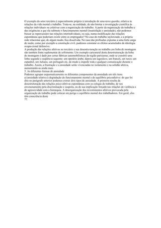 O exemplo do setor terciário é especialmente próprio à introdução de uma nova questão, relativa às
relações da vida mental e trabalho. Trata-se, na realidade, de não limitar a investigação cientifica ás
relações individuais ou coletivas com a organização do trabalho. A partir da organização do trabalho e
das exigências a que ela submete o funcionamento mental (insatisfação e ansiedade), não podemos
buscar as repercussões nas relações interindividuais, ou seja, numa modificação das relações
espontâneas que poderiam existir entre os empregados? No caso do trabalho taylorizado, e a própria
rede relacionai que, de algum modo, fica dissolvida. No caso das profissões expostas a uma forte carga
de medo, como por exemplo a construção civil, pudemos constatar os efeitos acumulados da ideologia
ocupa-cional defensiva.
A produção das relações afetivas no terciário e sua desestru-turação no trabalho em linha de montagem
são também fonte suplementar de sofrimento. Um exemplo caricatural desta desestruturação da linha
de montagem é dado por certas fábricas automobilísticas da região parisiense, onde se constrói uma
linha segundo a seqüência seguinte: um operário árabe, depois um iugoslavo, um francês, um turco, um
espanhol, um italiano, um português etc, de modo a impedir toda e qualquer comunicação durante o
trabalho. Assim, a frustração e a ansiedade serão vivenciadas no isolamento e na solidão afetiva,
aumentando-as ainda mais.
5. As diferentes formas de ansiedade
Podemos agrupar esquematicamente os diferentes componentes da ansiedade em três itens:
a) ansiedade relativa à degradação do funcionamento mental e do equilíbrio psicoafetivo: do que foi
dito no parágrafo anterior podemos extrair dois tipos de ansiedade. A primeira resulta da
desestruturação das relações psico-afetivas espontâneas com os colegas de trabalho, de seu
envenenamento pela discriminação e suspeita, ou de sua implicação forçada nas relações de violência e
de agressividade com a hierarquia. A desorganização dos investimentos afetivos provocada pela
organização do trabalho pode colocar em perigo o equilíbrio mental dos trabalhadores. Em geral, eles
têm consciência deste
77
 