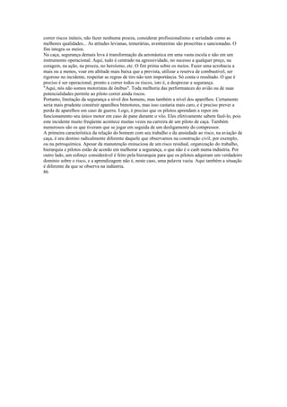 correr riscos inúteis, não fazer nenhuma proeza, considerar profissionalismo e seriedade como as
melhores qualidades... As atitudes levianas, temerárias, aventureiras são proscritas e sancionadas. O
fim integra os meios.
Na caça, segurança demais leva à transformação da aeronáutica em uma vasta escola e não em um
instrumento operacional. Aqui, tudo é centrado na agressividade, no sucesso a qualquer preço, na
coragem, na ação, na proeza, no heroísmo, etc. O fim prima sobre os meios. Fazer uma acrobacia a
mais ou a menos, voar em altitude mais baixa que a prevista, utilizar a reserva de combustível, ser
rigoroso no incidente, respeitar as regras de tiro não tem importância. Só conta o resultado. O que é
preciso é ser operacional, pronto a correr todos os riscos, isto é, a desprezar a segurança.
"Aqui, nós não somos motoristas de ônibus". Toda melhoria das performances do avião ou de suas
potencialidades permite ao piloto correr ainda riscos.
Portanto, limitação da segurança a nível dos homens, mas também a nível dos aparelhos. Certamente
seria mais prudente construir aparelhos bimotores, mas isso custaria mais caro, e é preciso prever a
perda de aparelhos em caso de guerra. Logo, é preciso que os pilotos aprendam a repor em
funcionamento seu único motor em caso de pane durante o vôo. Eles efetivamente sabem fazê-lo, pois
este incidente muito freqüente acontece muitas vezes na carreira de um piloto de caça. Também
numerosos são os que tiveram que se jogar em seguida de um desligamento do cotnpressor.
A primeira característica da relação do homem com seu trabalho e da ansiedade ao risco, na aviação de
caça, é seu destino radicalmente diferente daquele que observamos na construção civil, por exemplo,
ou na petroquímica. Apesar da manutenção minuciosa de um risco residual, organização do trabalho,
hierarquia e pilotos estão de acordo em melhorar a segurança, o que não é o casb numa indústria. Por
outro lado, um esforço considerável é feito pela hierarquia para que os pilotos adquiram um verdadeiro
domínio sobre o risco, e a aprendizagem não é, neste caso, uma palavra vazia. Aqui também a situação
é diferente da que se observa na indústria.
86
 