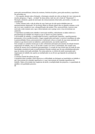 gosto pelo aeromodelismo, leitura de aventuras, histórias de piloto, gosto pela mecânica, experiência
em aeroclubes etc.
— Em seguida, durante toda a formação, a hierarquia concede um valor ao desejo de voar, à procura de
missões perigosas, à "agres- . sividade" do aluno piloto, tudo isto sob o titulo de "dinamismo".;!
Hesitação, desânimo, queda de motivação são minuciosamente observados, prevenidos e levados em
consideração.
— Enfim, durante toda a vida do piloto de caça, basta que ele não queira trabalhar para ser
automaticamente dispensado. Se seu desejo abater-se durante alguns dias ou algumas semanas, se ele
não tiver mais vontade de voar, a desqualificação não tardará. Pois, nesta profissão, é preciso estar
motivado a todo instante sem o que o afron-tamento com o perigo corre o risco de terminar em
catástrofe.
A importância acordada neste trabalho à motivação modifica, radicalmente os dados relativos à
psicopatologia do trabalho en|| relação ao que se observa na classe operária.
A diversidade do trabalho, a complexidade da tarefa, a qualificação requerida, o aperfeiçoamento
permanente, a livre escolha da tarefa, o lugar ocupado pela motivação, o exercício simultâneo de todas
as potencialidades físicas, psicossensoriais e intelectuais coloca a aviação de caça numa oposição em
relação ao que descrevemos na indústria e, particularmente, nas tarefas repetitivas.
Este exemplo ao contrário mostra que os dois sofrimentos principais provenientes da relação homem-
organização do trabalho, isto» é, de um lado o medo e do owtro a insatisfação, não ocupam uma
posição de mesmo nível na dinâmica psicopatológica. A aviação de caça mostra que um medo de uma
intensidade considerável pode ser perfeitamente tolerada contanto que ela seja contrabalanceada pelo
jogo do sistema motivação-satisfação. Em outras palavras, os efeitos do medo ocasionados pela
organização do trabalho são sujeitos ao multiplicador ou ao divisor que depende da satisfação do
trabalho. j
A estrutura mental dos pilotos de caça
A propósito deste exemplo é fácil observar-se a dificuldade em distinguir na insatisfação no trabalho o
que é proveniente do conteúdo significativo e o que é proveniente do conteúdo ergonômico do
trabalho. Dada a diversidade das exigências da tarefa, a multiplicidade dos prejuízos, e a quantidade de
aptidões e de qualidades psicomo-
88
 