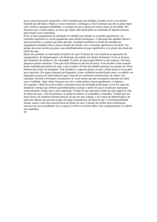 toras e psicossensoriais requeridas, é fácil constatai que este trabalho só pode convir a um número
limitado de indivíduos. Dados os riscos materiais e estratégias, é fácil constatar que não se pode impor
estas, tarefas a qualquer trabalhador, a exemplo do que se passa nos outros ramos de atividade. Nós
dissemos que o medo relativo ao risco que supõe uma tarefa pode ser modulado de alguma maneira
pela relação com a satisfação.
Entre os dois componentes da satisfação no trabalho (em relação ao conteúdo ergonômico e ao
conteúdo significativo), existe igualmente uma relação hierárquica. A aplicação das aptidões físicas e
psicossensoriais, e o prazer que delas provém, só podem contribuir se existir de antemão um
engajamento fundado sobre o prazer oriundo da relação com o conteúdo significativo da tarefa. Eis
porque devemos insistir um pouco mais detalhadamente no jogo significativo e no prazer da missão do
piloto de caça.
Quais são, portanto, as motivações do piloto de caça? O desejo de voar condensa as aspirações de
superpotência, de ultrapassagem e de libertação em relação aos limites do homem: livrar-se do peso,
das limitações de distância e de velocidade. O piloto de caça aspira libertar-se das amarras, não tanto
psíquicas quanto materiais. Voar quer dizer libertar-se das leis da física. Voar sozinho é uma situação
muito estimada pelo pilotos de caça, o que se opõe à divisão do trabalho presente nas equipes de vários
homens dos aviões de transporte. Voar sozinho é o supremo prazer em que o piloto deixa-se levar pelo
gozo narcísico. Em alguns instantes privilegiados, é uma verdadeira reconciliação entre o eu adulto e as
aspirações arcaicas de ideal (ideal do ego), fonte de um sentimento de bem-estar, de vitória e de
exaltação. Durante a formação, encontramos às vezes alunos que não conseguem conciliar seu ideal
com a realidade. Após vários fracassos em vôo, o aluno-piloto, fogoso geralmente, é suspenso.
Em seguida, o ideal do eu fica sendo o principal motor da atividade profissional: se ele for capaz de
desprezar o perigo que enfrenta quotidianamente é porque o piloto de caça é levado por aspirações
essencialmente viradas para a auto-superação. O ideal do ego representa ainda um outro papel na vida
do piloto de caça: o fato de pertencer ao grupo de pilotos, ao esquadrão, à esquadra. Tomado por seu
narci-sismo, ele indubitavelmente procura ser par em seus colegas, e só é capaz de identificação e de
amor por objetos que possam ocupar um lugar estimado por seu ideal do ego. A homossexualidade
latente, assim, é uma das características do piloto de caça. O desejo de receber uma confirmação
narcísica de seus semelhantes leva o sujeito a exibir-se na frente deles. Este comportamento é evidente
nas esquadras,
89
 