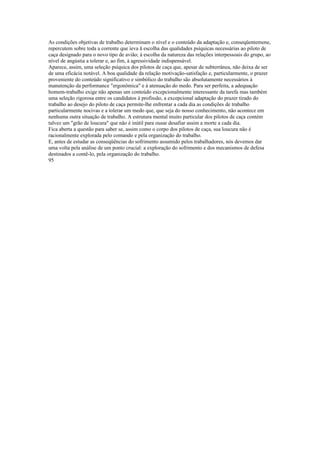 As condições objetivas de trabalho determinam o nível e o conteúdo da adaptação e, conseqüentemene,
repercutem sobre toda a corrente que íeva ã escolha das qualidades psíquicas necessárias ao piloto de
caça designado para o novo tipo de avião; à escolha da natureza das relações interpessoais do grupo, ao
nível de angústia a tolerar e, ao fim, à agressividade indispensável.
Aparece, assim, uma seleção psíquica dos pilotos de caça que, apesar de subterrânea, não deixa de ser
de uma eficácia notável. A boa qualidade da relação motivação-satisfação e, particularmente, o prazer
proveniente do conteúdo significativo e simbólico do trabalho são absolutamente necessários à
manutenção da performance "ergonômica" e à atenuação do medo. Para ser perfeita, a adequação
homem-trabalho exige não apenas um conteúdo excepcionalmente interessante da tarefa mas também
uma seleção rigorosa entre os candidatos à profissão, a excepcional adaptação do prazer tirado do
trabalho ao desejo do piloto de caça permite-lhe enfrentar a cada dia as condições de trabalho
particularmente nocivas e a tolerar um medo que, que seja do nosso conhecimento, não acontece em
nenhuma outra situação de trabalho. A estrutura mental muito particular dos pilotos de caça contém
talvez um "grão de loucura" que não é inútil para ousar desafiar assim a morte a cada dia.
Fica aberta a questão para saber se, assim como o corpo dos pilotos de caça, sua loucura não é
racionalmente explorada pelo comando e pela organização do trabalho.
E, antes de estudar as conseqüências do sofrimento assumido pelos trabalhadores, nós devemos dar
uma volta pela análise de um ponto crucial: a exploração do sofrimento e dos mecanismos de defesa
destinados a contê-lo, pela organização do trabalho.
95
 