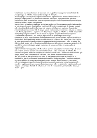 beneficiaram as ciências humanas, de um século para cá, podemos nos espantar com a lentidão da
psicopatologia do trabalho, em conquistar seu lugar de distinção.
Podemos propor várias explicações para este fenômeno. A primeira seria atribuí-lo à imaturidade da
psicologia, da psiquiatria e da psicanálise. Entretanto, é notável o lugar privilegiado que essas
disciplinas ocupam, há vários anos, tanto no espírito do público quanto nos meios de comunicação de
massa, na literatura, na arte e na medicina.
Mais aceitável seria a interpretação que atribuiria o subdesenvolvimento da psicopatologia do trabalho
ao superdesenvolvimento das disciplinas tradicionais. É inegável que a posição de destaque ocupada
pela psicanálise não deixa de ocultar o que não pode ser articulado com sua teoria. O campo da
psicanálise é centrado sobre a vida de relação e, mais precisamente, sobre a vida a dois, ou, no máximo,
a três. Assim, a psicanálise é imprópria para dar conta das relações de trabalho, na medida em que estas
são regidas por regras que não se deixam reduzir ao jogo das relações chamadas de "objetais".
Evidentemente, oporemos, a essa asserção, a psicanálise de grupo e a psicossociologia.
Olhando-se de perto, essas disciplinas, de aparição muito mais recente, têm por objetivo encontrar, na
dinâmica dos pequenos grupos, as características postas em evidência pela análise dual. Num caso ou
no outro, a psicossociologia não procura apenas evidenciar os pontos comuns a todos os grupos. Seu
objetivo não é, jamais, o de evidenciar o que há de único, ou de'irredutível, num grupo de operários de
uma fábrica automobilística em relação a um grupo de pessoas em férias, ou um conselho de
administração.
É precisamente sobre a especificidade da vivência operária que queremos chamar a atenção. E não de
uma vivência operária que seria um denominador comum a todas as situações de trabalho. Ao
contrário, desejamos fazer com que apareçam vivências diferenciadas e irredutíveis umas às outras, que
sempre dariam conta das experiências concretas, e dos dramas, no sentido de Politzer(86).
Nós deixaremos de lado, de uma vez por todas, as observações quantitativas, as estatísticas, os
questionários abertos ou fechados, os esquemas de padrões comportamentais, a economia dos gestos
repetidos, as falhas do comportamento produtivo, ou o aumento das performances..., em outras
palavras, toda a psicologia abstrata, que deixa à margem, deliberadamente, a própria vida mental, a
emoção, a angústia, a raiva, o sonho, os fantasmas, o amor, todos os sentimentos experimentados que
escapam à observação chamada de "objetiva". O ponto de vista dinâmico, a vivência hic et nunc, o
dasein — para
12
 