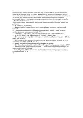 I
permite encontrar homens capazes de se lançarem num desafio mortal com os elementos naturais.
Mas as coisas não param por aí. Para ilustrar nossa afirmação, faremos referência a dois exemplos
tirados da indústria. Com as telefonistas, veremos como o sofrimento proveniente da insatisfação pode
ser utilizado para aumentai a produtividade. Depois, a indústria petroquímica facilitará nossa
demonstração de como o medo pode ser uma engrenagem determinante da organização do trabalho.
1. A exploração da frustração
Apresentamos a seguir notas tiradas de uma pesquisa com telefonistas (de Dominique Dessors, não
publicada).
— "O trabalho nos deixa idiotas."
— "De tanto ficarmos sentadas, ficamos com o traseiro achatado, terminamos tendo uma bunda
horrível."
— "O trabalho é completamente falso. Quando falamos, é o PTT* que fala. Quando eu saio do
trabalho, falo com as pessoas com as frases do PTT."
— "As frase que a gente tem que dizer são: '496, informações'; não podemos dizer 'bom dia'."
— "O que o Sr. deseja?" Não podemos dizer, por exemplo, "o que o Sr. quer?"
— "Em seguida, é preciso enquadrar a informação, ou seja, reformulá-la, numa linguagem codificada,
depois de tê-la obtido."
— "Em seguida, é preciso guardar a informação e procurá-la nas microfichas. Sobretudo no início,
esse esforço de memória não énada fácil..."
— "Depois, devemos repetir a informação pedida sob forma de pergunta."
— "Por último, devemos dar a informação sob forma de 'resposta', na linguagem codificada do PTT."
— "Enfim, no caso de agradecimento do assinante, é a única situação em que temos o direito de dar
uma resposta livremente escolhida."
* Postes, Télégrames et Télecommunication , na França é a empresa estatal que agrupa os correios,
telégrafos e telefonia (N. do T.).
97
 