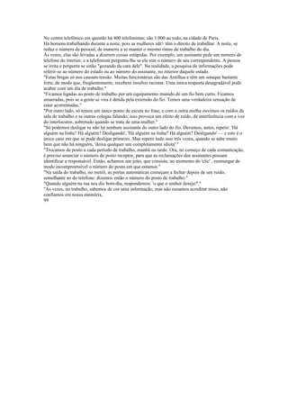 No centro telefônico em questão há 400 telefonistas; são 1.000 ao todo, na cidade de Paris.
Ha homens trabalhando durante a noite, pois as mulheres nãt> têm o direito de trabalhar. A noite, se
reduz o número de pessoal, de maneira a se manter o mesmo ritmo de trabalho do dia.
Às vezes, elas são Jevadas a dizerem coisas estúpidas. Por exemplo, um assinante pede um numero de
telefone do interior, e a telefonista pergunta-lhe se ele tem o número de seu correspondente. A pessoa
se irrita e pergunta se estão "gozando da cara dele". Na realidade, a pesquisa de informações pode
referir-se ao número do estado ou ao número do assinante, no interior daquele estado.
"Estas brigas só nos causam tensão. Muitas funcionárias são das Antilhas e têm um sotaque bastante
forte, de modo que, freqüentemente, recebem insultos racistas. Uma única resposta desagradável pode
acabar com um dia de trabalho."
"Ficamos ligadas ao posto de trabalho por um equipamento munido de um fio bem curto. Ficamos
amarradas, pois se a gente se vira é detida pela extensão do fio. Temos uma verdadeira sensação de
estar acorrentadas."
"Por outro lado, só temos um único ponto de escuta no fone, e com a outra orelha ouvimos os ruídos da
sala de trabalho e as outras colegas falando; isso provoca um efeito de ruído, de interferência com a voz
do interlocutor, sobretudo quando se trata de uma mulher."
"Só podemos desligar se não há nenhum assinante do outro lado do fio. Devemos, antes, repetir: 'Há
alguém na linha? Há alguém? Desligando', 'Há alguém na linha? Há alguém? Desligando' — e este é o
único caso em que se pode desligar primeiro. Mas repetir tudo isso três vezes, quando se sabe muito
bem que não há ninguém, 'deixa qualquer um completamente idiota'."
"Trocamos de posto a cada período de trabalho, manhã ou tarde. Ora, no começo de cada comunicação,
é preciso anunciar o número do posto receptor, para que as reclamações dos assinantes possam
identificar a responsável. Então, achamos um jeito, que consiste, no momento do 'clic' , resmungar de
modo incompreensível o número do posto em que estamos."
"Na saída do trabalho, no metrô, as portas automáticas começam a fechar depois de um ruído,
semelhante ao do telefone: dizemos então o número do posto de trabalho."
"Quando alguém na rua nos diz bom-dia, respondemos: 'o que o senhor deseja?'."
"As vezes, no trabalho, sabemos de cor uma informação, mas não ousamos acreditar nisso, não
confiamos em nossa memória,
99
 