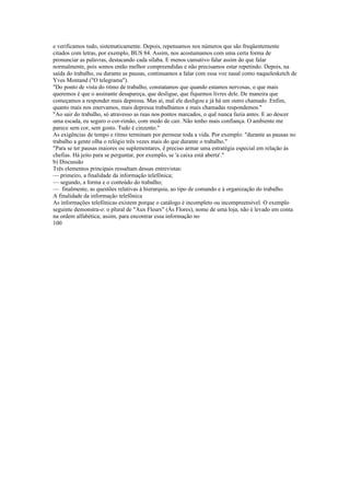 e verificamos tudo, sistematicamente. Depois, repensamos nos números que são freqüentemente
citados com letras, por exemplo, BUS 84. Assim, nos acostumamos com uma certa forma de
pronunciar as palavras, destacando cada sílaba. E menos cansativo falar assim do que falar
normalmente, pois somos então melhor compreendidas e não precisamos estar repetindo. Depois, na
saída do trabalho, ou durante as pausas, continuamos a falar com essa voz nasal como naquelesketch de
Yves Montand ("O telegrama").
"Do ponto de vista do ritmo de trabalho, constatamos que quando estamos nervosas, o que mais
queremos é que o assinante desapareça, que desligue, que fiquemos livres dele. De maneira que
começamos a responder mais depressa. Mas aí, mal ele desligou e já há um outro chamado. Enfim,
quanto mais nos enervamos, mais depressa trabalhamos e mais chamadas respondemos."
"Ao sair do trabalho, só atravesso as ruas nos pontos marcados, o quê nunca fazia antes. E ao descer
uma escada, eu seguro o cor-rimão, com medo de cair. Não tenho mais confiança. O ambiente me
parece sem cor, sem gosto. Tudo é cinzento."
As exigências de tempo e ritmo terminam por permear toda a vida. Por exemplo: "durante as pausas no
trabalho a gente olha o relógio três vezes mais do que durante o trabalho."
"Para se ter pausas maiores ou suplementares, ê preciso armar uma estratégia especial em relação às
chefias. Há jeito para se perguntar, por exemplo, se 'a caixa está aberta'."
b) Discussão
Três elementos principais ressaltam dessas entrevistas:
— primeiro, a finalidade da informação telefônica;
— segundo, a forma e o conteúdo do trabalho;
— finalmente, as questões relativas à hierarquia, ao tipo de comando e à organização do trabalho.
A finalidade da informação telefônica
As informações telefônicas existem porque o catálogo é incompleto ou incompreensível. O exemplo
seguinte demonstra-o: o plural de "Aux Fleurs" (Às Flores), nome de uma loja, não é levado em conta
na ordem alfabética; assim, para encontrar essa informação no
100
 