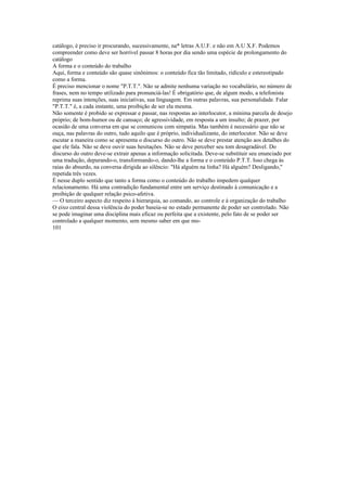 catálogo, é preciso ir procurando, sucessivamente, na* letras A.U.F. e não em A.U X.F. Podemos
compreender como deve ser horrível passar 8 horas por dia sendo uma espécie de prolongamento do
catálogo
A forma e o conteúdo do trabalho
Aqui, forma e conteúdo são quase sinônimos: o conteúdo fica tão limitado, ridículo e estereotipado
como a forma.
É preciso mencionar o nome "P.T.T.". Não se admite nenhuma variação no vocabulário, no número de
frases, nem no tempo utilizado para pronunciá-las! É obrigatório que, de algum modo, a telefonista
reprima suas intenções, suas iniciativas, sua linguagem. Em outras palavras, sua personalidade. Falar
"P.T.T." é, a cada instante, uma proibição de ser ela mesma.
Não somente é probido se expressar e passar, nas respostas ao interlocutor, a mínima parcela de desejo
próprio; de bom-humor ou de cansaço; de agressividade, em resposta a um insulto; de prazer, por
ocasião de uma conversa em que se comunicou com simpatia. Mas também é necessário que não se
ouça, nas palavras do outro, tudo aquilo que é próprio, individualizante, do interlocutor. Não se deve
escutar a maneira como se apresenta o discurso do outro. Não se deve prestar atenção aos detalhes do
que ele fala. Não se deve ouvir suas hesitações. Não se deve perceber seu tom desagradável. Do
discurso do outro deve-se extrair apenas a informação solicitada. Deve-se substituir seu enunciado por
uma tradução, depurando-o, transformando-o, dando-lhe a forma e o conteúdo P.T.T. Isso chega às
raias do absurdo, na conversa dirigida ao silêncio: "Há alguém na linha? Há alguém? Desligando,"
repetida três vezes.
É nesse duplo sentido que tanto a forma como o conteúdo do trabalho impedem qualquer
relacionamento. Há uma contradição fundamental entre um serviço destinado à comunicação e a
proibição de qualquer relação psico-afetiva.
— O terceiro aspecto diz respeito à hierarquia, ao comando, ao controle e à organização do trabalho
O eixo central dessa violência do poder baseia-se no estado permanente de poder ser controlado. Não
se pode imaginar uma disciplina mais eficaz ou perfeita que a existente, pelo fato de se poder ser
controlado a qualquer momento, sem mesmo saber em que mo-
101
 