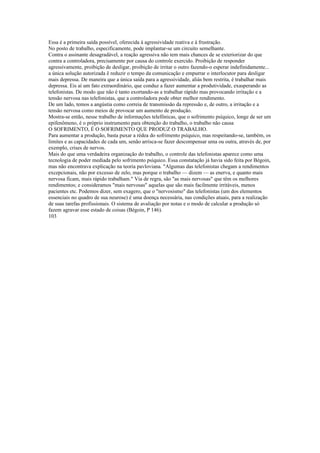 Essa é a primeira saída possível, oferecida à agressividade reativa e à frustração.
No posto de trabalho, especificamente, pode implantar-se um circuito semelhante.
Contra o assinante desagradável, a reação agressiva não tem mais chances de se exteriorizar do que
contra a controladora, precisamente por causa do controle exercido. Proibição de responder
agressivamente, proibição de desligar, proibição de irritar o outro fazendo-o esperar indefinidamente...
a única solução autorizada ê reduzir o tempo da comunicação e empurrar o interlocutor para desligar
mais depressa. De maneira que a única saída para a agressividade, aliás bem restrita, é trabalhar mais
depressa. Eis aí um fato extraordinário, que conduz a fazer aumentar a produtividade, exasperando as
telefonistas. De modo que não é tanto exortando-as a trabalhar rápido mas provocando irritação e a
tensão nervosa nas telefonistas, que a controladora pode obter melhor rendimento.
De um lado, temos a angústia como correia de transmissão da repressão e, de outro, a irritação e a
tensão nervosa como meios de provocar um aumento de produção.
Mostra-se então, nesse trabalho de informações telefônicas, que o sofrimento psíquico, longe de ser um
epifenômeno, é o próprio instrumento para obtenção do trabalho, o trabalho não causa
O SOFRIMENTO, É O SOFRIMENTO QUE PRODUZ O TRABALHO.
Para aumentar a produção, basta puxar a rédea do sofrimento psíquico, mas respeitando-se, também, os
limites e as capacidades de cada um, senão arrisca-se fazer descompensar uma ou outra, através de, por
exemplo, crises de nervos.
Mais do que uma verdadeira organização do trabalho, o controle das telefonistas aparece como uma
tecnologia de poder mediada pelo sofrimento psíquico. Essa constatação já havia sido feita por Bégoin,
mas não encontrava explicação na teoria pavloviana. "Algumas das telefonistas chegam a rendimentos
excepcionais, não por excesso de zelo, mas porque o trabalho — dizem — as enerva, e quanto mais
nervosa ficam, mais rápido trabalham." Via de regra, são "as mais nervosas" que têm os melhores
rendimentos; e consideramos "mais nervosas" aquelas que são mais facilmente irritáveis, menos
pacientes etc. Podemos dizer, sem exagero, que o "nervosismo" das telefonistas (um dos elementos
essenciais no quadro de sua neurose) é uma doença necessária, nas condições atuais, para a realização
de suas tarefas profissionais. O sistema de avaliação por notas e o modo de calcular a produção só
fazem agravar esse estado de coisas (Bégoin, P 146).
103
 