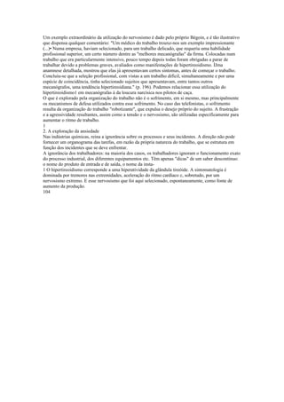 Um exemplo extraordinário da utilização do nervosismo é dado pelo próprio Bégoin, e é tão ilustrativo
que dispensa qualquer comentário: "Um médico do trabalho trouxe-nos um exemplo impressionante
(...)• Numa empresa, haviam selecionado, para um trabalho delicado, que requeria uma habilidade
profissional superior, um certo número dentre as "melhores mecanógrafas" da firma. Colocadas num
trabalho que era particularmente intensivo, pouco tempo depois todas foram obrigadas a parar de
trabalhar devido a problemas graves, avaliados como manifestações de hipertireoidismo. ÍJma
anamnese detalhada, mostrou que elas já apresentavam certos sintomas, antes de começar o trabalho.
Concluiu-se que a seleção profissional, com vistas a um trabalho difícil, simultaneamente e por uma
espécie de coincidência, tinha selecionado sujeitos que apresentavam, entre tantos outros
mecanógrafos, uma tendência hipertireoidiana." (p. 196). Podemos relacionar essa utilização do
hipertireoidismo1 em mecanógrafas à da loucura narcísica nos pilotos de caça.
O que é explorado pela organização do trabalho não é o sofrimento, em si mesmo, mas principalmente
os mecanismos de defesa utilizados contra esse sofrimento. No caso das telefonistas, o sofrimento
resulta da organização do trabalho "robotizante", que expulsa o desejo próprio do sujeito. A frustração
e a agressividade resultantes, assim como a tensão e o nervosismo, são utilizadas especificamente para
aumentar o ritmo de trabalho.
1
2. A exploração da ansiedade
Nas indústrias químicas, reina a ignorância sobre os processos e seus incidentes. A direção não pode
fornecer um organograma das tarefas, em razão da própria natureza do trabalho, que se estrutura em
função dos incidentes que se deve enfrentar.
A ignorância dos trabalhadores: na maioria dos casos, os trabalhadores ignoram o funcionamento exato
do processo industrial, dos diferentes equipamentos etc. Têm apenas "dicas" de um saber descontínuo:
o nome do produto de entrada e de saída, o nome da insta-
1 O hipertireoidismo corresponde a uma hiperatividade da glândula tireóide. A sintomatologia é
dominada por tremores nas extremidades, aceleração do ritmo cardíaco c, sobretudo, por um
nervosismo extremo. E esse nervosismo que foi aqui selecionado, espontaneamente, como fonte de
aumento da produção.
104
 