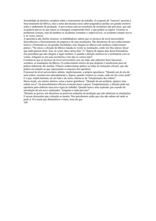 formalidade de domínio completo sobre o instrumento de trabalho. O conjunto de "macetes" permite o
funcionamento da fábrica, mas a soma das lacunas nesse saber pragmático produz um grande mistério
sobre o andamento da produção. A prova disso está na ocorrência de incidentes não previstos, que não
se poderia prever ou que nunca se conseguiu compreender bem. e que podem se repetir. Existem os
problemas comuns, mas há também os incidentes estranhos e imprevisíveis, os acidentes sempre novos
e, às vezes, únicos.
A ignorância das chefias técnicas: os trabalhadores sabem que os técnicos de nível universitário
desconhecem o funcionamento da empresa e de suas instalações. São detentores de um conhecimento
teórico e formaram-se em grandes faculdades, mas chegam na fábrica sem nenhum conhecimento
prático. "No início, a direção da fábrica manda-os visitar as instalações, então nós lhes damos 'dicas'
que nada querem dizer. Isso, às vezes, dura vários dias." E "depois de alguns dias dessa brincadeira,
eles percebem que não chegam a lugar nenhum. E quando a direção autoriza-os a terminarem com as
visitas, refugiam-se em seus escritórios e nós não os vemos mais".
Constata-se que os técnicos de nível universitário, por seu lado, não saberiam fazer funcionar,
sozinhos, as instalações da fábrica. O conhecimento teórico de que dispõem é insuficiente para tal
prática industrial, tão insólita. O'único conhecimento prático se reduz às instruções oficiais, que são
pobres em relação ao que representam os macetes dos operários.
O pessoal de nível universitário admite, implicitamente, a própria ignorância: "Quando um de nós dá
uma ordem, escutam-nos educadamente e, depois, quando viramos as costas, cada um faz como pode".
E o que, implicitamente, de um lado e do outro, chama-se de "interpretação das ordens".
Desse modo, em setores inteiros, reina a maior ignorância: "Quando há um acidente, aparece uma
ordem nova". Os procedimentos oficiais avançam passo a passo. Freqüentemente, a direção pede aos
operários para elaborar uma nova regra de trabalho. Quando houve uma explosão, por ocasião da
introdução de um novo catalisador, "ninguém a tinha previsto".
"Durante as greves, nós dicutimos as possíveis reduções de produção que não afetariam as instalações.
E nessas discussões que a direção se mostra. Nós percebemos então que eles não sabem até onde se
pode ir. Foi assim que diminuímos o ritmo, mais do que
106
 