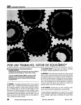 11~l1COLABORAÇÃO INTERNACIONAL
POR UM TRABALHO, FATOR DE EQUILíBRIO*
• Christophe Dejours, Dominique Dessors e
François Desrlaux.
Professores do Conservatoire National des Arts et Métiers,
Laboratoire de Psychologie du Travail, Paris, França.
Tradução de Maria Irene S. Betiol, revista por Edith
Seligmann Silva, Professoras do Departamento de
Fundamentos Sociais e Jurídicos da Administração
da EAESP/FGV.
*RESUMO: A atividade profissional não é só um modo de
ganhar a vida - é também uma forma de inserção social on-
de os aspectos psíquicos e físicos estão fortemente implica-
dos. O trabalho pode ser um fator de deterioração, de enve-
lhecimento e de doenças graves, mas pode, também, consti-
tuir-se em um fator de equiltbrio e de desenvolvimento. A
possibilidade da segunda hipótese está vinculada a um tra-
balho que permita a cada indivíduo aliar as necessidades fí-
sicas, o desejo de executar a tarefa.
98 RevistadeAdministraçãode Empresas
*PALAVRAS-CHAVE: Organização do trabalho, condições
de trabalho, trabalho equilibrante, saúde mental.
*ABSTRACT: The professional activity isn't only a way of
life: it is also a means of social insertion where the psychic
and physical aspects are strongly concerned. Working can
be a factor of deterioration, of aging and serious diseases,
but it can also be a factor of equilibrium and self develop-
ment. The possibility of the second hypothesis is linked to
a kind of work that allows each person to combine his
physical needs to his desire of doing the task.
* KEY WORDS: Organization of work, working condi-
tions, work as a factor of equilibrium, mental health.
* Artigo publicado originalmente sob o título Pour un travail
facteur d'équilibre, Cahiers de la mutualité dans l'entreprise,
n" 11, novembre 1984, Santé et conditions de travail, Paris,
França.
SãoPaulo,33(3):98-104 Mai./Jun. 1993
 