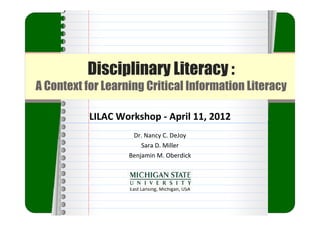 Disciplinary Literacy :
A Context for Learning Critical Information Literacy

           LILAC Workshop ‐ April 11, 2012
                    Dr. Nancy C. DeJoy
                       Sara D. Miller
                   Benjamin M. Oberdick



                   East Lansing, Michigan, USA
 