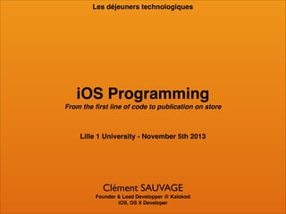 Les déjeuners technologiques

iOS Programming!
From the ﬁrst line of code to publication on store

Lille 1 University - November 5th 2013

Clément SAUVAGE!
Founder & Lead Developper @ Kalokod !
iOS, OS X Developer

 