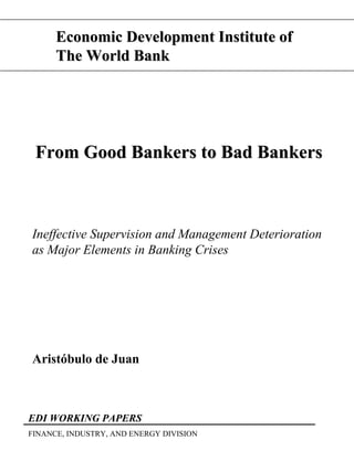 Economic Development Institute of
      The World Bank




 From Good Bankers to Bad Bankers



Ineffective Supervision and Management Deterioration
as Major Elements in Banking Crises




Aristóbulo de Juan



EDI WORKING PAPERS
FINANCE, INDUSTRY, AND ENERGY DIVISION
 
