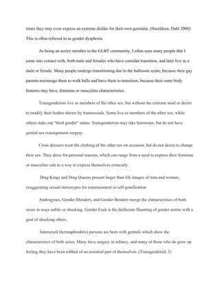 times they may even express an extreme dislike for their own genitalia. (Haraldsen, Dahl 2000)

This is often referred to as gender dysphoria.

       As being an active member in the GLBT community, I often seen many people that I

came into contact with, both male and females who have consider transition, and later live as a

male or female. Many people undergo transitioning due to the ballroom scene, because their gay

parents encourage them to walk balls and have them to transition, because their outer body

features may have, feminine or masculine characteristics.

       Transgenderists live as members of the other sex, but without the extreme need or desire

to modify their bodies shown by transsexuals. Some live as members of the other sex, while

others stake out "third gender" status. Transgenderists may take hormones, but do not have

genital sex reassignment surgery.

       Cross dressers wear the clothing of the other sex on occasion, but do not desire to change

their sex. They dress for personal reasons, which can range from a need to express their feminine

or masculine side to a way to express themselves erotically.

        Drag Kings and Drag Queens present larger than life images of men and women,

exaggerating sexual stereotypes for entertainment or self-gratification.

       Androgynes, Gender Blenders, and Gender Benders merge the characteristics of both

sexes in ways subtle or shocking. Gender Fuck is the deliberate flaunting of gender norms with a

goal of shocking others.

        Intersexed (hermaphroditic) persons are born with genitals which show the

characteristics of both sexes. Many have surgery in infancy, and many of those who do grow up

feeling they have been robbed of an essential part of themselves. (Transgendered, 2)
 