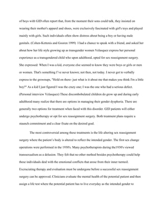 of boys with GID often report that, from the moment their sons could talk, they insisted on

wearing their mother's apparel and shoes, were exclusively fascinated with girl's toys and played

mainly with girls. Such individuals often show distress about being a boy or having male

genitals. (Cohen-Kettenis and Gooren 1999) I had a chance to speak with a friend, and asked her

about how her life style growing up as transgender women Velasquez express her personal

experience as a transgendered child who upon adulthood, opted for sex reassignment surgery.

She expressed: When I was a kid, everyone else seemed to know they were boys or girls or men

or women. That's something I’ve never known; not then, not today. I never got to verbally

express to the grownups, "Hold on there- just what is it about me that makes you think I'm a little

boy?" As a kid I just figured I was the crazy one; I was the one who had a serious defect.

(Personal interview Velasquez) These discombobulated children do grow up and during early

adulthood many realize that there are options in managing their gender dysphoria. There are

generally two options for treatment when faced with this disorder. GID patients will either

undergo psychotherapy or opt for sex reassignment surgery. Both treatment plans require a

staunch commitment and a clear fixate on the desired goal.

        The most controversial among these treatments is the life altering sex reassignment

surgery where the patient’s body is altered to reflect the intended gender. The first sex change

operations were performed in the 1930's. Many psychotherapists during the1930's viewed

transsexualism as a delusion. They felt that no other method besides psychotherapy could help

these individuals deal with the emotional conflicts that arose from their inner turmoil.

Excruciating therapy and evaluation must be undergone before a successful sex reassignment

surgery can be approved. Clinicians evaluate the mental health of the potential patient and then

assign a life test where the potential patient has to live everyday as the intended gender to
 