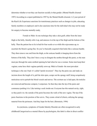 determine whether or not they can function socially in that gender. (Mental Health eJournal

1997) According to a report published in 1997 by the Mental Health eJournal, A 2 year period of

the Real-Life Experience sanctions for transitionary practices such as changes in jobs, educating

family members or employers and it also sanctions time for the individual who may not be ready

for surgery to become mentally ready.

                Female to Male- In one technique they take a skin graft, either from the inner

thigh or the belly, literally rolls it up, and annexes it at the top of the thigh and the bottom of the

belly. Then the patient has to lie in bed for four weeks or so while this rejuvenates up, to

ascertain the blood is going fine. So you’ve basically acquired what looks like a suitcase handle.

They then remove one end from the thigh, so the suitcase handle is hanging down from the

bottom of the belly. They don’t have a way to elongate the urethra through this penis, so the man

must pee through the same urethral opening he had when he was a woman. Some men keep their

vaginas; some have their vaginas partially sewn up. Male to Female- the most prevalent

technique is the one I had: it’s called “penile inversion”. They lay the penis out, and make an

incision down the length of it, pull the skin open, scrape out the spongy stuff, being scrupulously

meticulous not to perturb the blood vessels and nerves. The scrotum sac is laid open, the testicles

are removed and become compost, I conjecture. So then they take the tip of the penis and

commence pushing it in. Like turning a sock inside-out. Everyone has this natural cavity, right,

so they push it in. the outside of the penis becomes the walls of the new vagina. The tip of the

penis functions in the position of the cervix. They create a kind of clitoris, utilizing the spongy

material from the perineum. And they hope for the best. (Bornstein, 1994)

        In conclusion, symptoms of Gender Identity Disorder are often recognized in early

childhood.Categorized as a mental illness by psychologists, this label is often in direct conflict
 