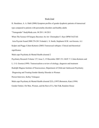 Work Cited

R. Haraldsen, A. A. Dahl (2000) Symptom profiles of gender dysphoric patients of transsexual

type compared to patients with personality disorders and healthy adults

"Transgender" StudyMode.com. 04 2011. 04 2011

When The Science Of Surgery Becomes An Art Christopher F. Hyer DPM FACFAS

Acta Psyciatr Scand 2000 276-281.Yolanda L. S. Smith, Stephanie H.M. van Goozen, A.J.

Kulper and Peggy Cohen-Kettenis (2005) Transsexual subtypes: Clinical and theoretical

significance

Meds cape Psychiatry & Mental Health eJournal 2

Psychiatry Research Volume 137, Issue 3, 15 December 2005 151-160.P. T. Cohen-Kettenis and

L. J. G. Gooren (1999) Transsexualism a review of etiology, diagnosis and treatment

Rudolph Magnus Institute of Neuroscience, Department of Child and Adolescent Psychiatry

Diagnosing and Treating Gender Identity Disorder in Women

Person Interview, Kelley Velasquez

Meds cape Psychiatry & Mental Health eJournal 2(5), (1997) Bornstein, Kate (1994)

Gender Outlaw; On Men, Women, and the Rest of Us, New York, Random House
 