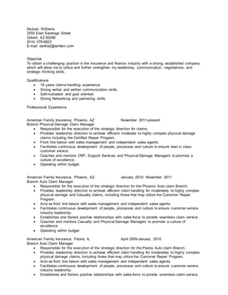 DeJuan Williams
2550 East Saratoga Street
Gilbert, AZ 85296
(614) 579-6823
E-mail: dwillia2@amfam.com
Objective
To obtain a challenging position in the insurance and finance industry with a strong, established company
which will allow me to utilize and further strengthen my leadership, communication, negotiations, and
strategic thinking skills.
Qualifications
 18 years claims handling experience
 Strong verbal and written communication skills
 Self-motivated and goal oriented
 Strong Networking and partnering skills
Professional Experience
American Family Insurance, Phoenix, AZ November 2011-present
Branch Physical Damage Claim Manager
 Responsible for the execution of the strategic direction for claims.
 Provides leadership direction to achieve efficient moderate to highly complex physical damage
claims including the Certified Repair Program.
 Front line liaison with sales management and independent sales agents.
 Facilitates continuous development of people, processes and culture to ensure best in class
customer service.
 Coaches and mentors CRP, Support Services and Physical Damage Managers to promote a
culture of excellence.
 Operating within budget.
American Family Insurance, Phoenix, AZ January 2010- November 2011
Branch Auto Claim Manager
 Responsible for the execution of the strategic direction for the Phoenix Auto claim Branch.
 Provides leadership direction to achieve efficient claim handling for moderately to highly complex
physical damage and Casualty claims, including those that may utilize the Customer Repair
Program.
 Acts as front line liaison with sales management and independent sales agents.
 Facilitates continuous development of people, processes and culture to ensure customer service
industry leadership.
 Establishes and fosters positive relationships with sales force to provide seamless claim service.
 Coaches and mentors Casualty and Physical Damage Managers to promote a culture of
excellence
 Operating within budget.
American Family Insurance, Peoria, IL April 2009-January 2010
Branch Auto Claim Manager
 Responsible for the execution of the strategic direction for the Peoria Auto claim Branch.
 Provides leadership direction to achieve efficient claim handling for moderately to highly complex
physical damage claims, including those that may utilize the Customer Repair Program.
 Acts as front line liaison with sales management and independent sales agents.
 Facilitates continuous development of people, processes and culture to ensure customer service
industry leadership.
 Establishes and fosters positive relationships with sales force to provide seamless claim service.
 