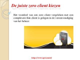De juiste zero client kiezen
Het voordeel van een zero client vergeleken met een
complexere thin client is gelegen in de vereenvoudiging
van het beheer.
https://www.igel.com/nl
 