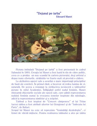 “Dejunul pe iarba”
Edouard Manet
Pictura intitulată “Dejunul pe iarbă” a fost prezentată în cadrul
Salonului în 1864. Creaţia lui Manet a fost luată în râs de către public,
ceea ce a produs un nou scandal în cariera pictorului, deşi artistul a
depus toate eforturile, străduidu-se foarte mult să prevină o cădere.
La alcătuirea operei sale a acordat o mare importanţă principiilor
de bază ale esteticii. În primul rând, a încercat să redea lumina de zi,
naturală. De aceea a renunţat la strălucirea nesinceră a tablourilor
pictate în stilul Academiei. Înfăţişând astfel nudul feminin, Manet
răstoarnă obiceiurile sociale ale epocii sale, care admit reprezentarea
nudului feminin numai la evocarea temelor inspirate din mitologie,
adică la reprezentarea nimfelor şi a zeiţelor.
Tabloul a fost inspirat de “Concert câmpenesc” al lui Titian
(acest tablou a fost atribuit ulterior lui Giorgione) şi de “Judecata lui
Paris”, de Rafael.
Scopul lui Manet nu este să reprezinte “feminătăţi desăvârşite”, ci
femei de vârstă mijlocie. Pentru realizarea tabloului a ales pe iubita
 