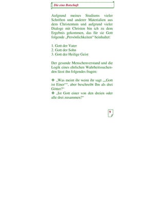 Die eine Botschaft


Aufgrund meines Studiums vieler
Schriften und anderer Materialien aus
dem Christentum und aufgrund vieler
Dialoge mit Christen bin ich zu dem
Ergebnis gekommen, das für sie Gott
folgende „Persönlichkeiten“ beinhaltet:

1. Gott der Vater
2. Gott der Sohn
3. Gott der Heilige Geist

Der gesunde Menschenverstand und die
Logik eines ehrlichen Wahrheitssuchen-
den lässt ihn folgendes fragen:

    „Was meint ihr wenn ihr sagt „„Gott
ist Einer““, aber beschreibt Ihn als drei
Götter?“
    „Ist Gott einer von den dreien oder
alle drei zusammen?“


                                      9
 