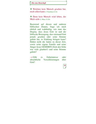 Die eine Botschaft


   Welchen kein Mensch gesehen hat,
noch sehen kann (1 Timotheus 6:16)

  Denn kein Mensch wird leben, der
Mich sieht (2. Mose 33:20)

Basierend auf diesen und anderen
biblischen Zitaten, frage ich mich
ehrlich und wahrhaftig, wie man das
Dogma, dass Jesus Gott ist und die
biblische Bezeugung, dass niemand Gott
jemals gesehen oder seine Stimme
gehört hat, in Einklang bringen kann?
Haben nicht die Juden zu dieser Zeit,
sowie seine eigene Familie und seine
Jünger Jesus GESEHEN (Gott den Sohn
wie viele glauben!) und seine Stimme
gehört?

→ Gibt      es  Geheimnisse      oder
absichtliche Verschleierungen    über
Gott?
                                   11
 