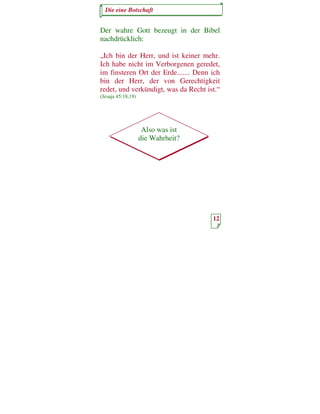 Die eine Botschaft


Der wahre Gott bezeugt in der Bibel
nachdrücklich:

„Ich bin der Herr, und ist keiner mehr.
Ich habe nicht im Verborgenen geredet,
im finsteren Ort der Erde....... Denn ich
bin der Herr, der von Gerechtigkeit
redet, und verkündigt, was da Recht ist.“
(Jesaja 45:18,19)




                     Also was ist
                    die Wahrheit?




                                      12
 