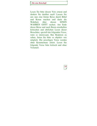 Die eine Botschaft



Lesen Sie bitte diesen Vers erneut und
denken Sie darüber nach! Lassen Sie
uns nun eine kleine Reise durch Bibel
und Koran machen und darin die
Wahrheit      über    diesen     EINEN
WAHREN GOTT suchen. Am Ende
dieser Reise und nach Ihrem ernsthaften
kritischen und ehrlichen Lesen dieser
Broschüre, speziell der folgenden Verse,
wäre es interessant, Ihre Reaktion zu
sehen. Seien Sie bitte so objektiv wie
möglich. Die jeweiligen Verse werden
ohne Kommentare zitiert. Lesen Sie
folgende Verse bitte kritisch und ohne
Vorurteil.




                                     13
 