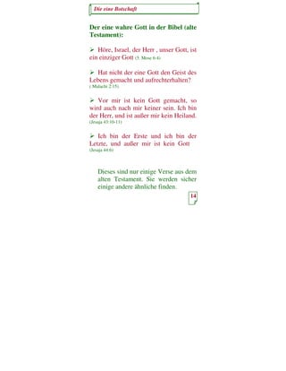 Die eine Botschaft


Der eine wahre Gott in der Bibel (alte
Testament):

   Höre, Israel, der Herr , unser Gott, ist
ein einziger Gott (5. Mose 6:4)

  Hat nicht der eine Gott den Geist des
Lebens gemacht und aufrechterhalten?
( Malachi 2:15)


   Vor mir ist kein Gott gemacht, so
wird auch nach mir keiner sein. Ich bin
der Herr, und ist außer mir kein Heiland.
(Jesaja 43:10-11)


   Ich bin der Erste und ich bin der
Letzte, und außer mir ist kein Gott
(Jesaja 44:6)



    Dieses sind nur einige Verse aus dem
    alten Testament. Sie werden sicher
    einige andere ähnliche finden.
                                        14
 