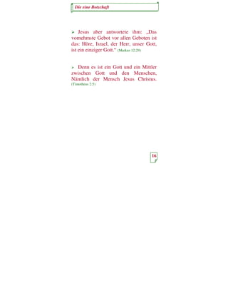 Die eine Botschaft




    Jesus aber antwortete ihm: „Das
vornehmste Gebot vor allen Geboten ist
das: Höre, Israel, der Herr, unser Gott,
ist ein einziger Gott.“ (Markus 12:29)


  Denn es ist ein Gott und ein Mittler
zwischen Gott und den Menschen,
Nämlich der Mensch Jesus Christus.
(Timotheus 2:5)




                                     16
 