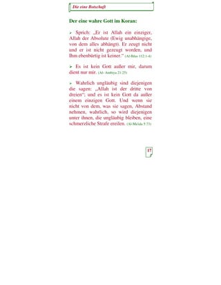 Die eine Botschaft


Der eine wahre Gott im Koran:

   Sprich: „Er ist Allah ein einziger,
Allah der Absolute (Ewig unabhängige,
von dem alles abhängt). Er zeugt nicht
und er ist nicht gezeugt worden, und
Ihm ebenbürtig ist keiner.“ (Al-Ihlas 112:1-4)

   Es ist kein Gott außer mir, darum
dient nur mir. (Al- Ambiya 21:25)

   Wahrlich ungläubig sind diejenigen
die sagen: „Allah ist der dritte von
dreien“; und es ist kein Gott da außer
einem einzigen Gott. Und wenn sie
nicht von dem, was sie sagen, Abstand
nehmen, wahrlich, so wird diejenigen
unter ihnen, die ungläubig bleiben, eine
schmerzliche Strafe ereilen. (Al-Ma'ida 5:73)




                                           17
 