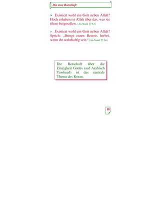 Die eine Botschaft


   Existiert wohl ein Gott neben Allah?
Hoch erhaben ist Allah über das, was sie
(ihm) beigesellen. (An-Naml 27:63)

   Existiert wohl ein Gott neben Allah?
Sprich: „Bringt euren Beweis herbei,
wenn ihr wahrhaftig seit.“ (An-Naml 27:64)




    Die    Botschaft    über    die
    Einzigkeit Gottes (auf Arabisch
    Tawheed) ist das zentrale
    Thema des Koran.




                                       18
 