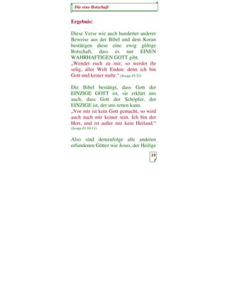 Die eine Botschaft


Ergebnis:

Diese Verse wie auch hunderter anderer
Beweise aus der Bibel und dem Koran
bestätigen diese eine ewig gültige
Botschaft, dass es nur EINEN
WAHRHAFTIGEN GOTT gibt.
„Wendet euch zu mir, so werdet ihr
selig, aller Welt Enden: denn ich bin
Gott und keiner mehr.“ (Jesaja 45:22)

Die Bibel bestätigt, dass Gott der
EINZIGE GOTT ist, sie erklärt uns
auch, dass Gott der Schöpfer, der
EINZIGE ist, der uns retten kann.
„Vor mir ist kein Gott gemacht, so wird
auch nach mir keiner sein. Ich bin der
Herr, und ist außer mir kein Heiland.“
(Jesaja 43:10-11)


Also sind demzufolge alle anderen
erfundenen Götter wie Jesus, der Heilige
                                     19
 