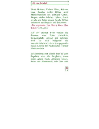 Die eine Botschaft


Geist, Brahma, Vishnu, Shiva, Krishna
oder Buddha weder Götter noch
Manifestationen des einzigen Gottes.
Wegen solcher falscher Lehren, durch
welche die Juden andere falsche Götter
anbeteten, berichtet das alte Testament:
„Da ergrimmte des Herrn Zorn über
Israel.“ (4. Mose 25:3)

Auf der anderen Seite wurden die
Essener,     eine    frühe    christliche
Gemeinschaft, verfolgt und gefoltert,
weil     sie    sich    weigerten     die
monotheistischen Lehren Jesu gegen die
neuen Lehren der Paulinischen Trinität
einzutauschen.

Zusammenfassend kommt man zu dem
Ergebnis, dass alle Propheten, unter
ihnen Adam, Noah, Abraham, Moses,
Jesus und Mohammad, von Gott dem

                                      20
 