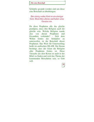 Die eine Botschaft


Schöpfer gesandt worden sind um diese
eine Botschaft zu überbringen:

 Der einzig wahre Gott ist ein einziger
Gott. Dient Ihm alleine und haltet seine
              Gesetze ein.

Da diese Propheten alle das gleiche
predigten, muss ihre Religion auch die
gleiche sein. Welche Religion wurde
also von diesen Propheten und
Gesandten verkündet? - Sich dem
Willen Gottes des Schöpfers zu
unterwerfen, ist die Botschaft dieser
Propheten. Das Wort für Unterwerfung
heißt im arabischen ISLAM. Der Koran
bestätigt, dass der Islam die Religion
aller Propheten Gottes ist. Diese
Tatsache aus dem Koran ist auch in der
Bibel zu finden und wird das Thema der
kommenden Broschüren sein, so Gott
will.
                                      21
 