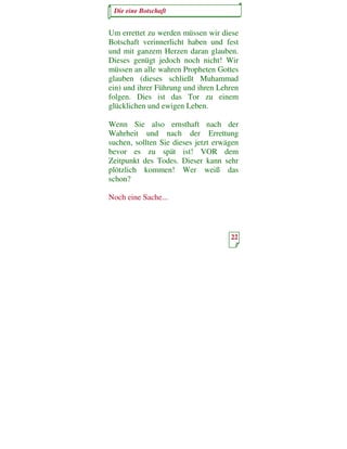Die eine Botschaft


Um errettet zu werden müssen wir diese
Botschaft verinnerlicht haben und fest
und mit ganzem Herzen daran glauben.
Dieses genügt jedoch noch nicht! Wir
müssen an alle wahren Propheten Gottes
glauben (dieses schließt Muhammad
ein) und ihrer Führung und ihren Lehren
folgen. Dies ist das Tor zu einem
glücklichen und ewigen Leben.

Wenn Sie also ernsthaft nach der
Wahrheit und nach der Errettung
suchen, sollten Sie dieses jetzt erwägen
bevor es zu spät ist! VOR dem
Zeitpunkt des Todes. Dieser kann sehr
plötzlich kommen! Wer weiß das
schon?

Noch eine Sache...



                                     22
 