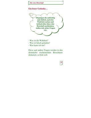 Die eine Botschaft


Ein letzer Gedanke…



        Diejenigen die aufrichtig
          und ehrlich, nach der
          Wahrheit suchen und
         kritisch über diese eine
         Botschaft nachdenken,
        stellen sich sicher Fragen
                    wie:




- Was ist die Wahrheit?
- Was ist falsch gelaufen?
- Was kann ich tun?

Diese und andere Fragen werden in den
demnächst erscheinenden Broschüren
diskutiert, so Gott will.


                                     23
 