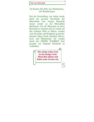 Die eine Botschaft


Im Namen ALLAHs, des Allerbarmers,
        des Barmherzigen

Seit der Erschaffung von Adam wurde
durch die gesamte Geschichte der
Menschheit eine einzige Botschaft
immer wieder an die Menschheit
überbracht. Um die Menschen an diese
Botschaft zu erinnern und sie wieder auf
den richtigen Pfad zu führen, wurden
viele Gesandte und Propheten geschickt;
darunter Adam, Noah, Abraham, Moses,
Jesus und Muhammad. Sie wurden
durch den EINZIG WAHREN Gott
gesandt, um folgende Nachricht zu
verkünden:

         Der einzig wahre Gott
          ist ein einziger Gott.
         Dient Ihm alleine und
        haltet seine Gesetze ein.

                                     2
 