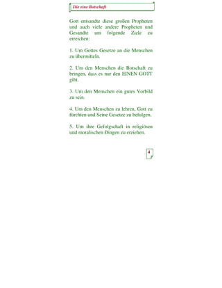 Die eine Botschaft


Gott entsandte diese großen Propheten
und auch viele andere Propheten und
Gesandte um folgende Ziele zu
erreichen:

1. Um Gottes Gesetze an die Menschen
zu übermitteln.

2. Um den Menschen die Botschaft zu
bringen, dass es nur den EINEN GOTT
gibt.

3. Um den Menschen ein gutes Vorbild
zu sein.

4. Um den Menschen zu lehren, Gott zu
fürchten und Seine Gesetze zu befulgen.

5. Um ihre Gefolgschaft in religiösen
und moralischen Dingen zu erziehen.


                                    4
 