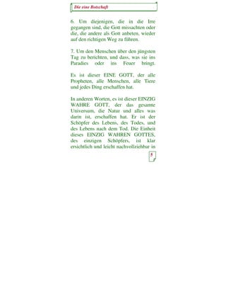 Die eine Botschaft


6. Um diejenigen, die in die Irre
gegangen sind, die Gott missachten oder
die, die andere als Gott anbeten, wieder
auf den richtigen Weg zu führen.

7. Um den Menschen über den jüngsten
Tag zu berichten, und dass, was sie ins
Paradies oder ins Feuer bringt.

Es ist dieser EINE GOTT, der alle
Propheten, alle Menschen, alle Tiere
und jedes Ding erschaffen hat.

In anderen Worten, es ist dieser EINZIG
WAHRE GOTT, der das gesamte
Universum, die Natur und alles was
darin ist, erschaffen hat. Er ist der
Schöpfer des Lebens, des Todes, und
des Lebens nach dem Tod. Die Einheit
dieses EINZIG WAHREN GOTTES,
des einzigen Schöpfers, ist klar
ersichtlich und leicht nachvollziehbar in
                                      5
 
