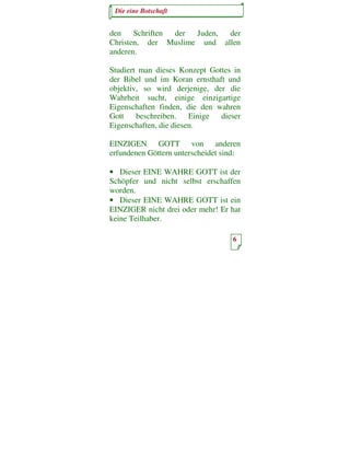 Die eine Botschaft


den    Schriften der Juden, der
Christen, der Muslime und allen
anderen.

Studiert man dieses Konzept Gottes in
der Bibel und im Koran ernsthaft und
objektiv, so wird derjenige, der die
Wahrheit sucht, einige einzigartige
Eigenschaften finden, die den wahren
Gott    beschreiben.    Einige dieser
Eigenschaften, die diesen.

EINZIGEN GOTT von anderen
erfundenen Göttern unterscheidet sind:

• Dieser EINE WAHRE GOTT ist der
Schöpfer und nicht selbst erschaffen
worden.
• Dieser EINE WAHRE GOTT ist ein
EINZIGER nicht drei oder mehr! Er hat
keine Teilhaber.

                                   6
 