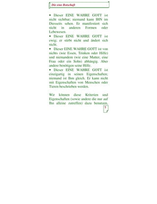 Die eine Botschaft


• Dieser EINE WAHRE GOTT ist
nicht sichtbar; niemand kann IHN im
Diesseits sehen. Er manifestiert sich
nicht in anderen Formen oder
Lebewesen.
• Dieser EINE WAHRE GOTT ist
ewig; er stirbt nicht und ändert sich
nicht.
• Dieser EINE WAHRE GOTT ist von
nichts (wie Essen, Trinken oder Hilfe)
und niemandem (wie eine Mutter, eine
Frau oder ein Sohn) abhängig. Aber
andere benötigen seine Hilfe.
• Dieser EINE WAHRE GOTT ist
einzigartig in seinen Eigenschaften;
niemand ist Ihm gleich. Er kann nicht
mit Eigenschaften von Menschen oder
Tieren beschrieben werden.

Wir können diese Kriterien und
Eigenschaften (sowie andere die nur auf
Ihn alleine zutreffen) dazu benutzen,
                                    7
 