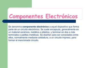 Componentes Electrónicos Se denomina  componente electrónico  a aquel dispositivo que forma parte de un circuito electrónico. Se suele encapsula, generalmente en un material cerámico, metálico o plástico, y terminar en dos o más terminales o patillas metálicas. Se diseñan para ser conectados entre ellos, normalmente mediante soldadura, a un circuito impreso, para formar el mencionado circuito.  