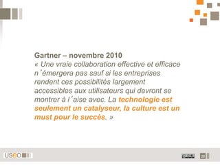 Gartner – novembre 2010
« Une vraie collaboration effective et efficace
n’émergera pas sauf si les entreprises
rendent ces possibilités largement
accessibles aux utilisateurs qui devront se
montrer à l’aise avec. La technologie est
seulement un catalyseur, la culture est un
must pour le succès. »




                                                  20
 