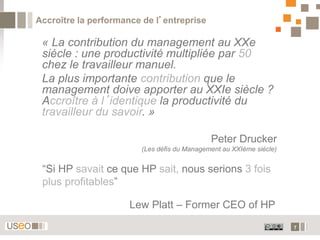 Accroître la performance de l’entreprise

 « La contribution du management au XXe
 siècle : une productivité multipliée par 50
 chez le travailleur manuel.
 La plus importante contribution que le
 management doive apporter au XXIe siècle ?
 Accroître à l’identique la productivité du
 travailleur du savoir. »

                                             Peter Drucker
                        (Les défis du Management au XXIème siècle)


 “Si HP savait ce que HP sait, nous serions 3 fois
 plus profitables”

                      Lew Platt – Former CEO of HP
                                                                     7
 